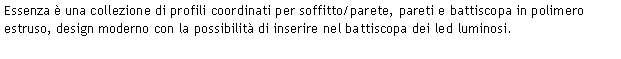 Casella di testo: Essenza è una collezione di profili coordinati per soffitto/parete, pareti e battiscopa in polimero estruso, design moderno con la possibilità di inserire nel battiscopa dei led luminosi.